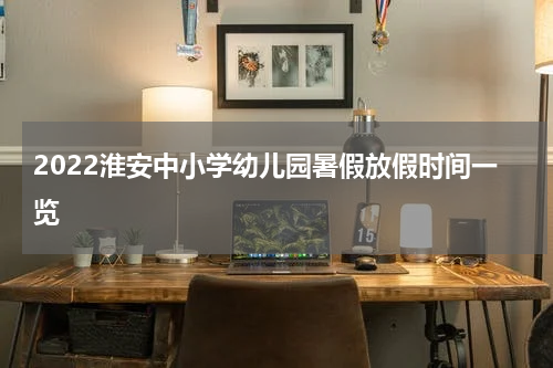 2022淮安中小学幼儿园暑假放假时间一览