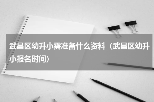 武昌区幼升小需准备什么资料（武昌区幼升小报名时间）