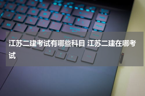 江苏二建考试有哪些科目 江苏二建在哪考试