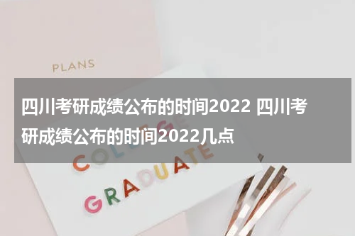 四川考研成绩公布的时间2022 四川考研成绩公布的时间2022几点