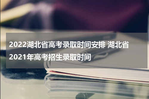 2022湖北省高考录取时间安排 湖北省2021年高考招生录取时间