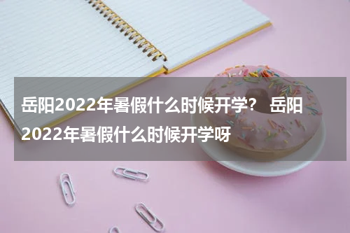 岳阳2022年暑假什么时候开学？ 岳阳2022年暑假什么时候开学呀