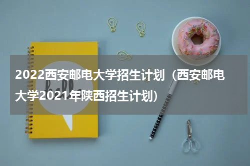 2022西安邮电大学招生计划（西安邮电大学2021年陕西招生计划）