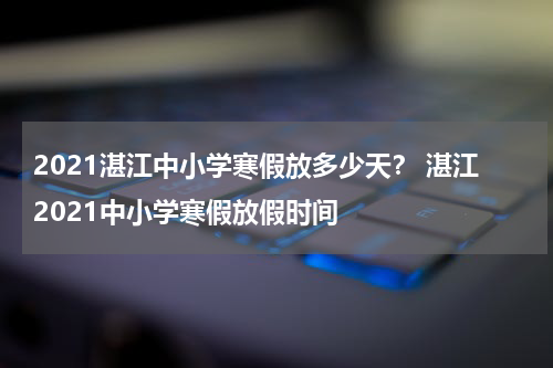 2021湛江中小学寒假放多少天？ 湛江2021中小学寒假放假时间