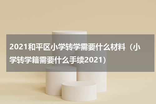 2021和平区小学转学需要什么材料（小学转学籍需要什么手续2021）