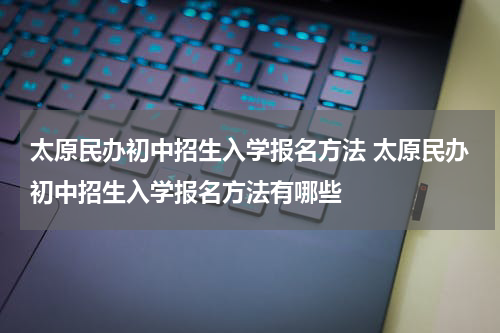 太原民办初中招生入学报名方法 太原民办初中招生入学报名方法有哪些