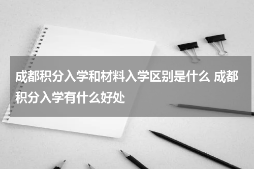 成都积分入学和材料入学区别是什么 成都积分入学有什么好处