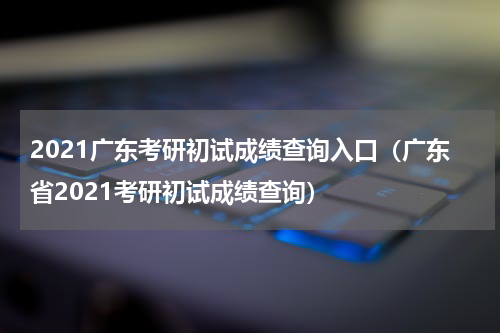 2021广东考研初试成绩查询入口（广东省2021考研初试成绩查询）