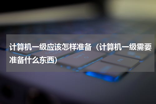 计算机一级应该怎样准备（计算机一级需要准备什么东西）