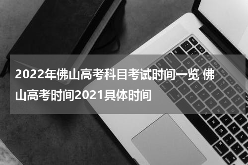 2022年佛山高考科目考试时间一览 佛山高考时间2021具体时间