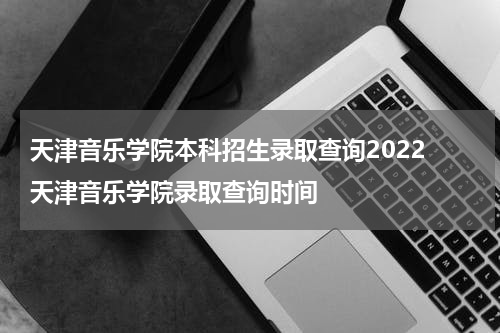 天津音乐学院本科招生录取查询2022 天津音乐学院录取查询时间