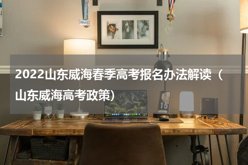 2022山东威海春季高考报名办法解读（山东威海高考政策）