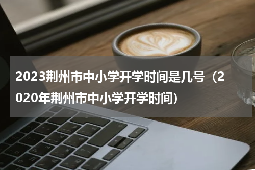 2023荆州市中小学开学时间是几号（2020年荆州市中小学开学时间）