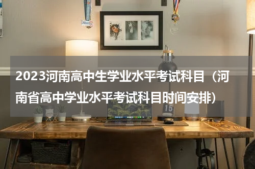 2023河南高中生学业水平考试科目（河南省高中学业水平考试科目时间安排）