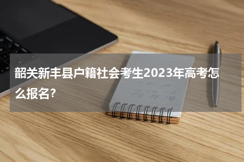 韶关新丰县户籍社会考生2023年高考怎么报名？