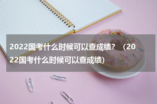 2022国考什么时候可以查成绩？（2022国考什么时候可以查成绩）