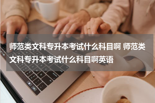 师范类文科专升本考试什么科目啊 师范类文科专升本考试什么科目啊英语