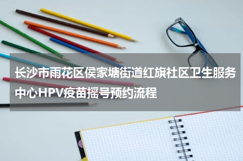 长沙市雨花区侯家塘街道红旗社区卫生服务中心HPV疫苗摇号预约流程