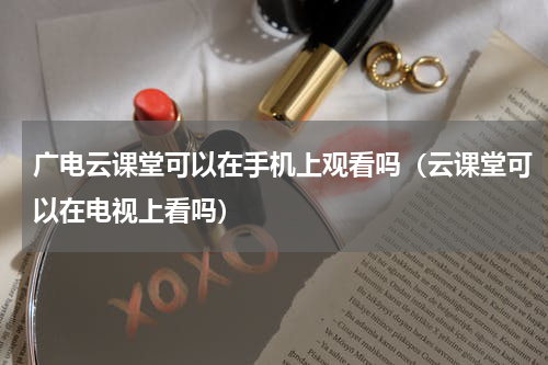 广电云课堂可以在手机上观看吗（云课堂可以在电视上看吗）