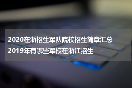 2020在浙招生军队院校招生简章汇总 2019年有哪些军校在浙江招生