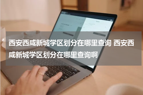 西安西咸新城学区划分在哪里查询 西安西咸新城学区划分在哪里查询啊