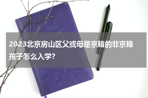 2023北京房山区父或母是京籍的非京籍孩子怎么入学？