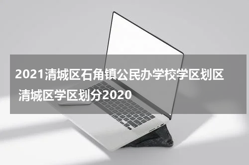 2021清城区石角镇公民办学校学区划区 清城区学区划分2020