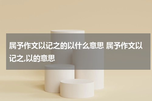 属予作文以记之的以什么意思 属予作文以记之,以的意思