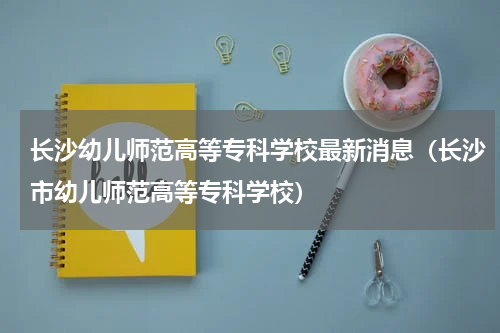 长沙幼儿师范高等专科学校最新消息（长沙市幼儿师范高等专科学校）