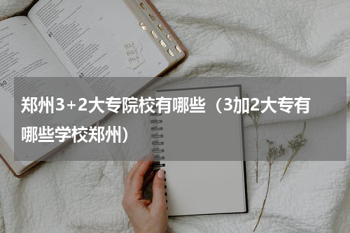 郑州3+2大专院校有哪些（3加2大专有哪些学校郑州）