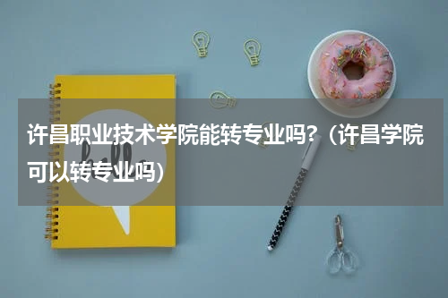 许昌职业技术学院能转专业吗?（许昌学院可以转专业吗）