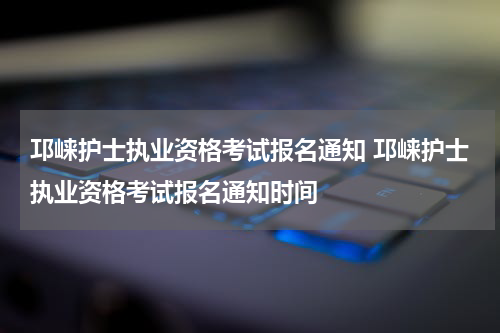 邛崃护士执业资格考试报名通知 邛崃护士执业资格考试报名通知时间