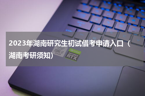 2023年湖南研究生初试借考申请入口（湖南考研须知）