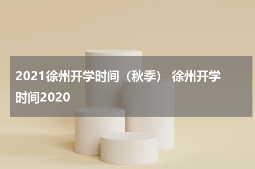 2021徐州开学时间（秋季） 徐州开学时间2020