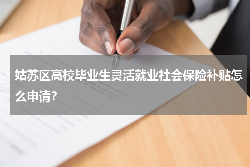 姑苏区高校毕业生灵活就业社会保险补贴怎么申请？