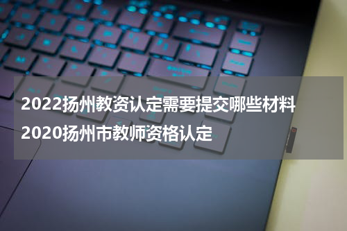 2022扬州教资认定需要提交哪些材料 2020扬州市教师资格认定