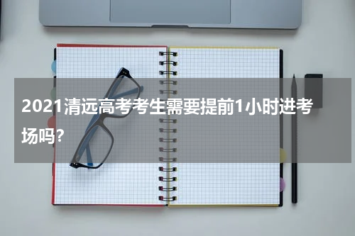 2021清远高考考生需要提前1小时进考场吗？
