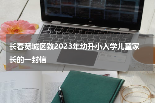 长春宽城区致2023年幼升小入学儿童家长的一封信