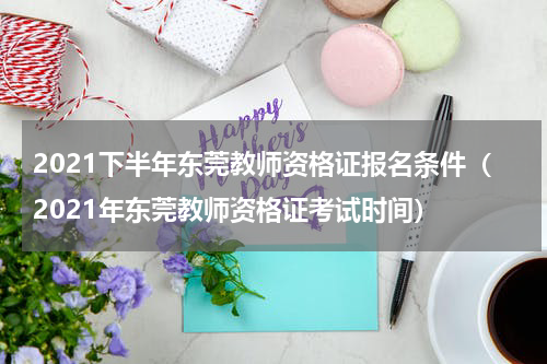 2021下半年东莞教师资格证报名条件（2021年东莞教师资格证考试时间）