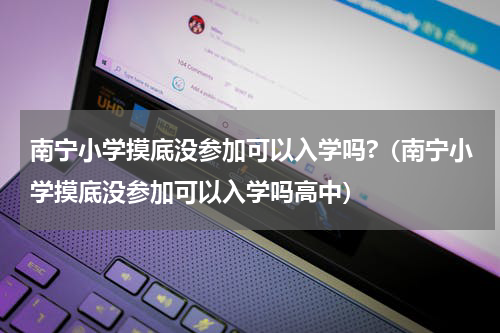 南宁小学摸底没参加可以入学吗?（南宁小学摸底没参加可以入学吗高中）