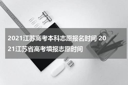 2021江苏高考本科志愿报名时间 2021江苏省高考填报志愿时间