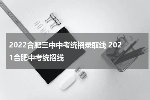 2022合肥三中中考统招录取线 2021合肥中考统招线