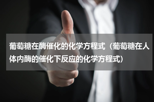 葡萄糖在酶催化的化学方程式（葡萄糖在人体内酶的催化下反应的化学方程式）