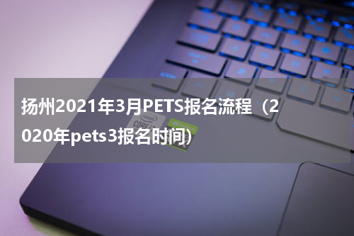 扬州2021年3月PETS报名流程（2020年pets3报名时间）