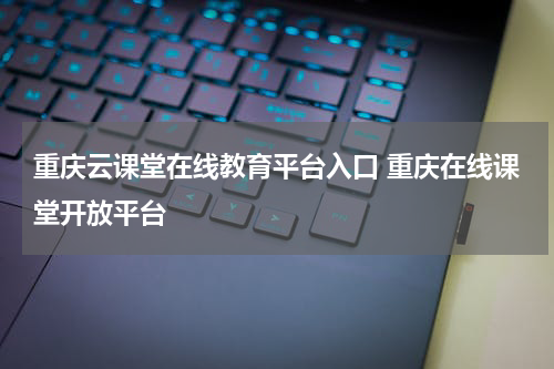 重庆云课堂在线教育平台入口 重庆在线课堂开放平台