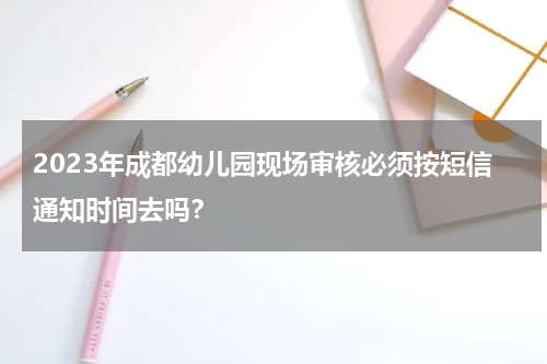 2023年成都幼儿园现场审核必须按短信通知时间去吗？