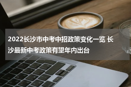 2022长沙市中考中招政策变化一览 长沙最新中考政策有望年内出台