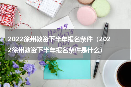 2022徐州教资下半年报名条件（2022徐州教资下半年报名条件是什么）
