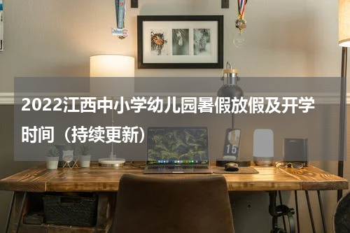 2022江西中小学幼儿园暑假放假及开学时间（持续更新）