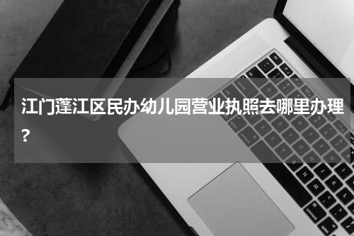 江门蓬江区民办幼儿园营业执照去哪里办理?